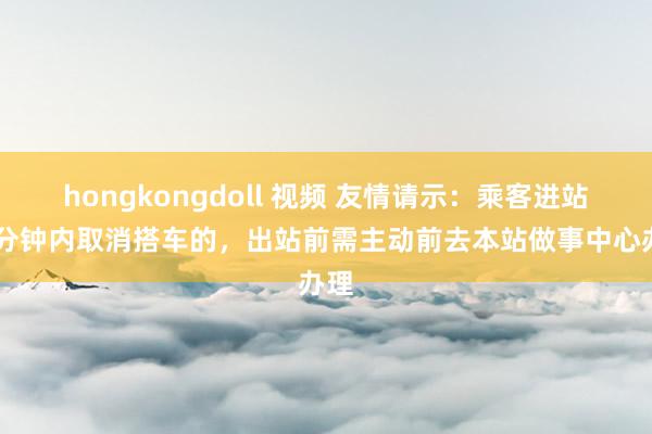 hongkongdoll 视频 友情请示：乘客进站10分钟内取消搭车的，出站前需主动前去本站做事中心办理