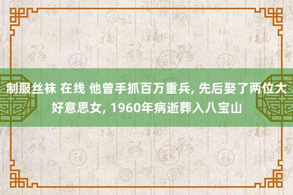 制服丝袜 在线 他曾手抓百万重兵, 先后娶了两位大好意思女, 1960年病逝葬入八宝山