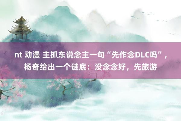 nt 动漫 主抓东说念主一句“先作念DLC吗”，杨奇给出一个谜底：没念念好，先旅游