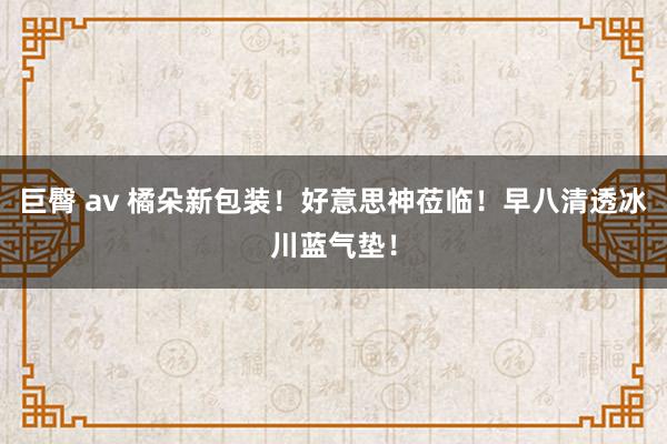 巨臀 av 橘朵新包装！好意思神莅临！早八清透冰川蓝气垫！