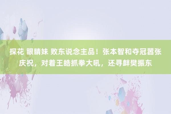 探花 眼睛妹 败东说念主品！张本智和夺冠嚣张庆祝，对着王皓抓拳大吼，还寻衅樊振东