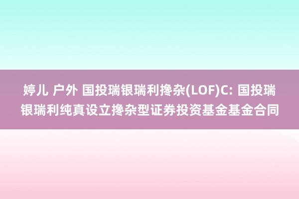 婷儿 户外 国投瑞银瑞利搀杂(LOF)C: 国投瑞银瑞利纯真设立搀杂型证券投资基金基金合同