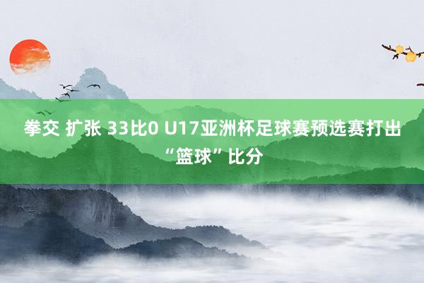 拳交 扩张 33比0 U17亚洲杯足球赛预选赛打出“篮球”比分