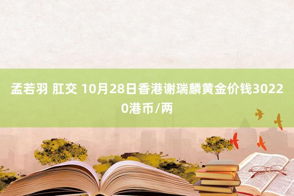 孟若羽 肛交 10月28日香港谢瑞麟黄金价钱30220港币/两