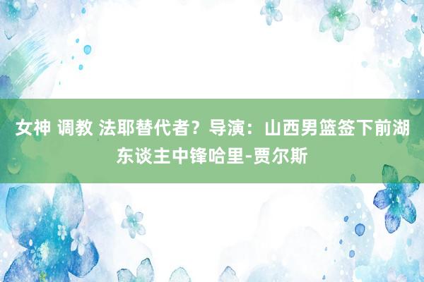 女神 调教 法耶替代者？导演：山西男篮签下前湖东谈主中锋哈里-贾尔斯